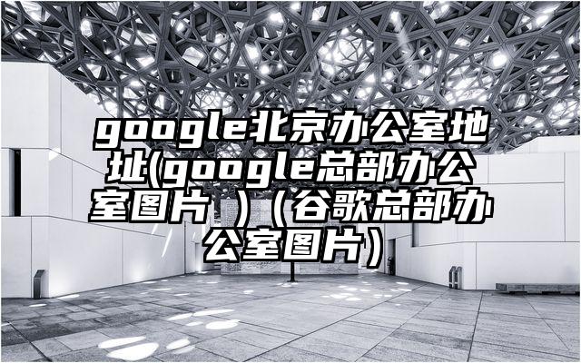 google北京办公室地址(google总部办公室图片 )（谷歌总部办公室图片）