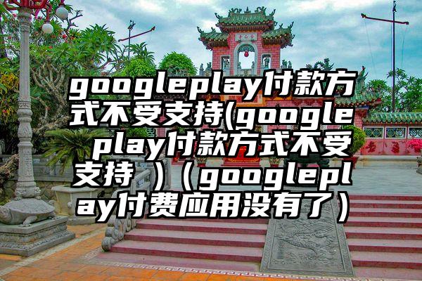 googleplay付款方式不受支持(google play付款方式不受支持 )（googleplay付费应用没有了）