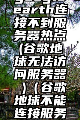 googleearth连接不到服务器热点(谷歌地球无法访问服务器 )（谷歌地球不能连接服务器）