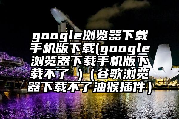 google浏览器下载手机版下载(google浏览器下载手机版下载不了 )（谷歌浏览器下载不了油猴插件）