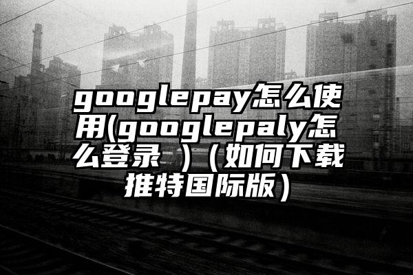 googlepay怎么使用(googlepaly怎么登录 )（如何下载推特国际版）