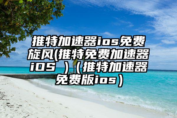 推特加速器ios免费旋风(推特免费加速器iOS )（推特加速器免费版ios）