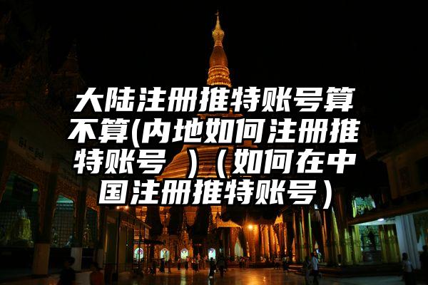 大陆注册推特账号算不算(内地如何注册推特账号 )（如何在中国注册推特账号）