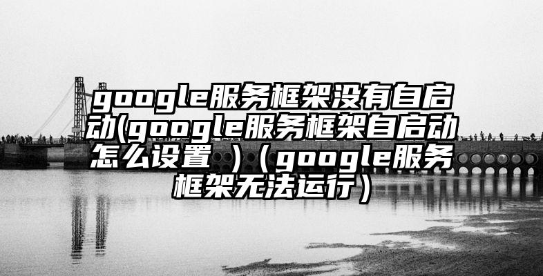 google服务框架没有自启动(google服务框架自启动怎么设置 )（google服务框架无法运行）