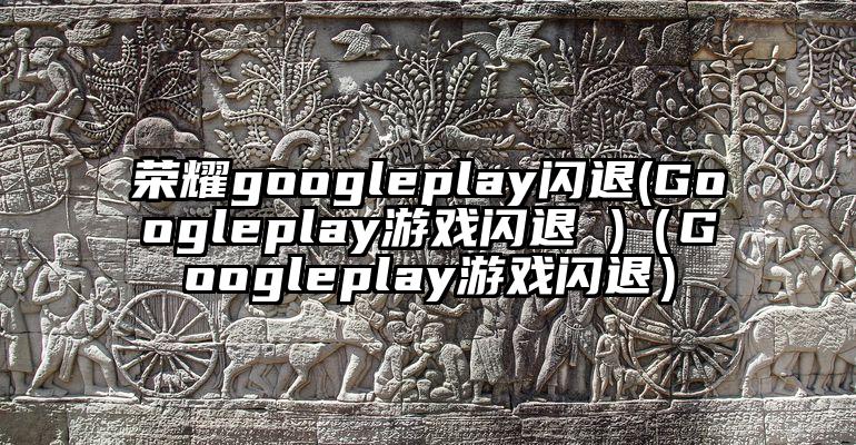 荣耀googleplay闪退(Googleplay游戏闪退 )（Googleplay游戏闪退）