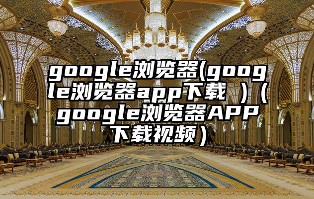 google浏览器(google浏览器app下载 )（google浏览器APP下载视频）