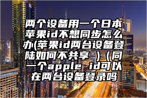 两个设备用一个日本苹果id不想同步怎么办(苹果id两台设备登陆如何不共享 )（同一个apple id可以在两台设备登录吗