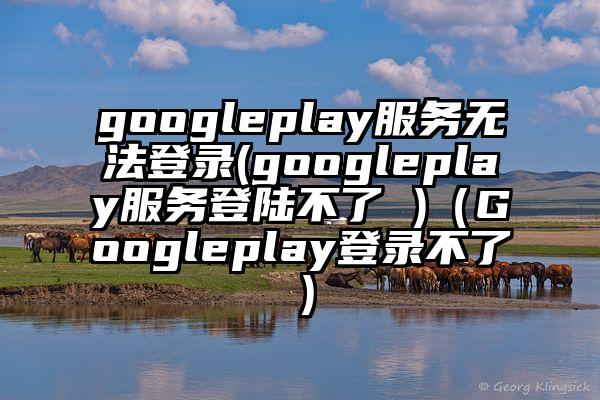 googleplay服务无法登录(googleplay服务登陆不了 )（Googleplay登录不了）