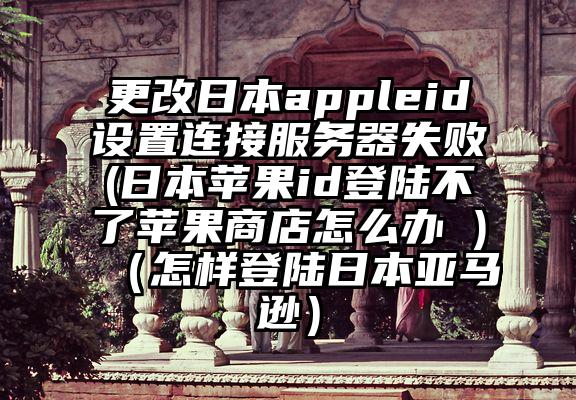 更改日本appleid设置连接服务器失败(日本苹果id登陆不了苹果商店怎么办 )(怎样登陆日本亚马逊)