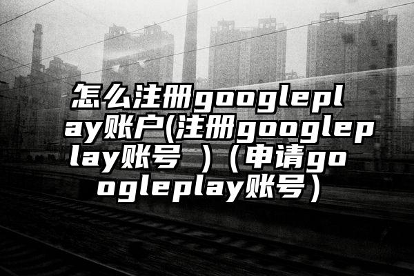 怎么注册googleplay账户(注册googleplay账号 )（申请googleplay账号）