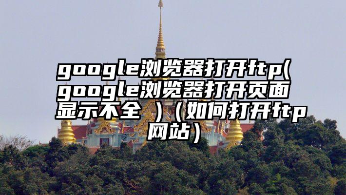 google浏览器打开ftp(google浏览器打开页面显示不全 )(如何打开ftp网站)