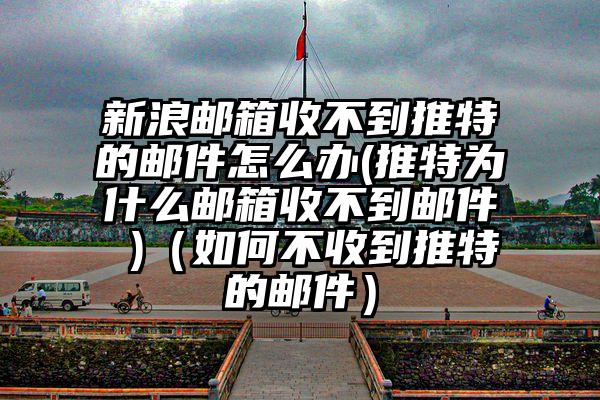 新浪邮箱收不到推特的邮件怎么办(推特为什么邮箱收不到邮件 )（如何不收到推特的邮件）