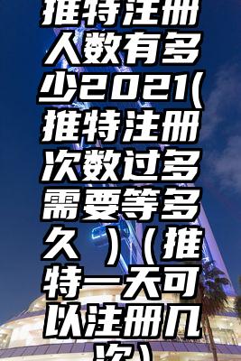 推特注册人数有多少2021(推特注册次数过多需要等多久 )（推特一天可以注册几次）