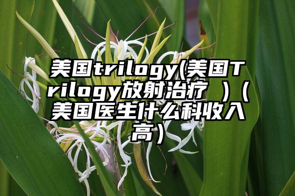 美国trilogy(美国Trilogy放射治疗 )（美国医生什么科收入高）