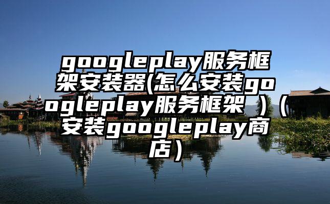 googleplay服务框架安装器(怎么安装googleplay服务框架 )（安装googleplay商店）
