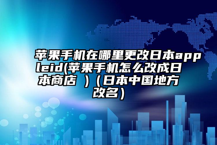 苹果手机在哪里更改日本appleid(苹果手机怎么改成日本商店 )(日本中国地方改名)