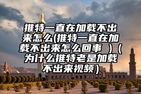 推特一直在加载不出来怎么(推特一直在加载不出来怎么回事 )（为什么推特老是加载不出来视频）
