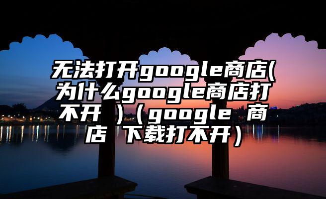 无法打开google商店(为什么google商店打不开 )（google 商店 下载打不开）