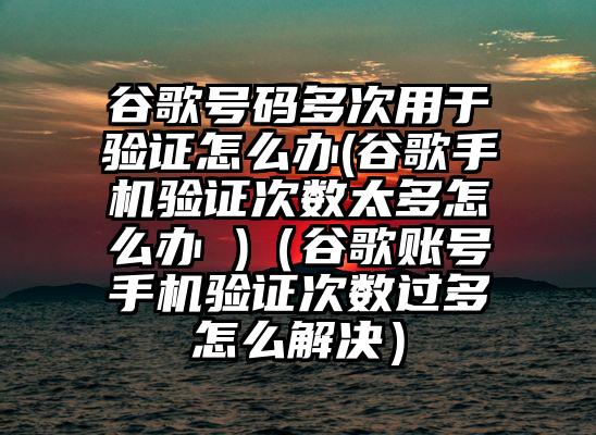 谷歌号码多次用于验证怎么办(谷歌手机验证次数太多怎么办 )（谷歌账号手机验证次数过多怎么解决）