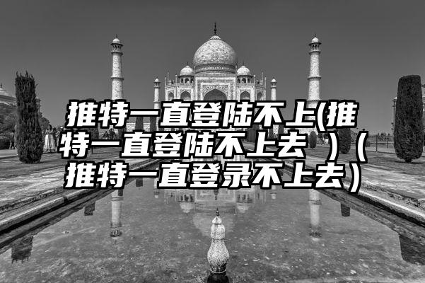 推特一直登陆不上(推特一直登陆不上去 )（推特一直登录不上去）