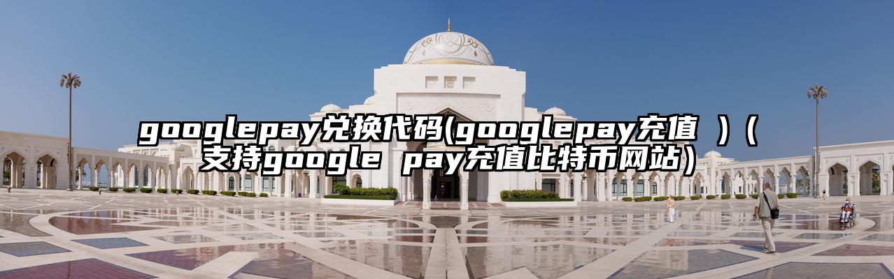 googlepay兑换代码(googlepay充值 )（支持google pay充值比特币网站）