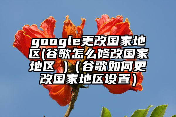 google更改国家地区(谷歌怎么修改国家地区 )(谷歌如何更改国家地区设置)