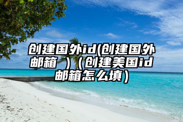 创建国外id(创建国外邮箱 )（创建美国id邮箱怎么填）
