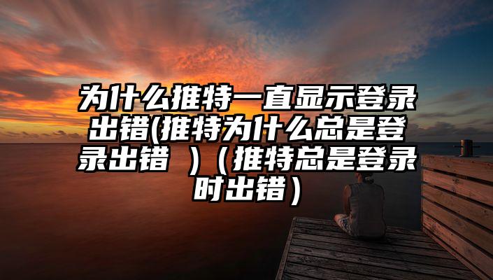 为什么推特一直显示登录出错(推特为什么总是登录出错 )（推特总是登录时出错）