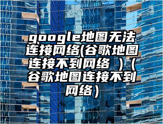 google地图无法连接网络(谷歌地图连接不到网络 )（谷歌地图连接不到网络）
