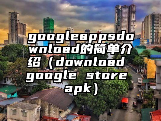 googleappsdownload的简单介绍(download google store apk)