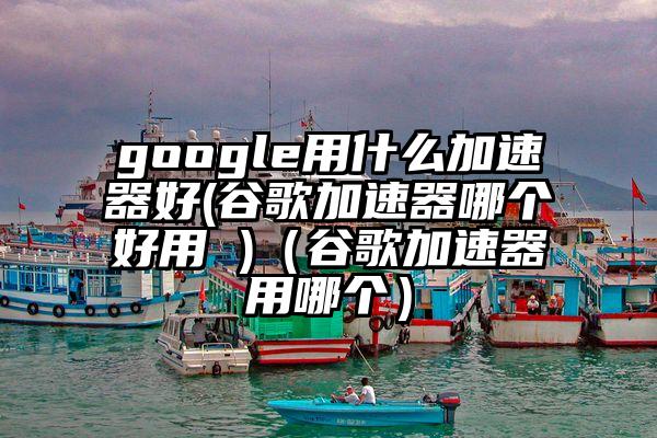 google用什么加速器好(谷歌加速器哪个好用 )（谷歌加速器用哪个）