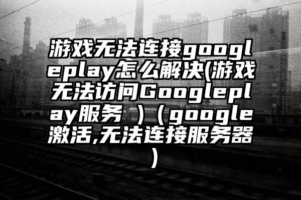 游戏无法连接googleplay怎么解决(游戏无法访问Googleplay服务 )（google激活,无法连接服务器）