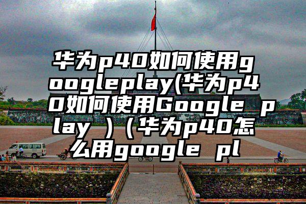 华为p40如何使用googleplay(华为p40如何使用Google play )（华为p40怎么用google pl