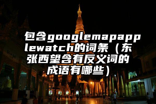 包含googlemapapplewatch的词条（东张西望含有反义词的成语有哪些）
