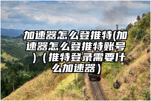 加速器怎么登推特(加速器怎么登推特账号 )（推特登录需要什么加速器）