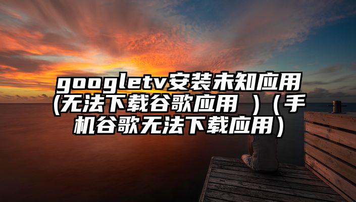 googletv安装未知应用(无法下载谷歌应用 )（手机谷歌无法下载应用）