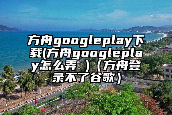 方舟googleplay下载(方舟googleplay怎么弄 )（方舟登录不了谷歌）