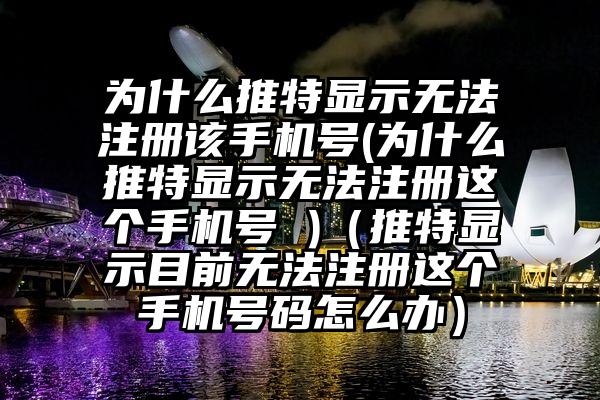 为什么推特显示无法注册该手机号(为什么推特显示无法注册这个手机号 )（推特显示目前无法注册这个手机号码怎么办）