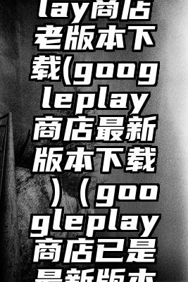 googleplay商店老版本下载(googleplay商店最新版本下载 )（googleplay商店已是最新版本）