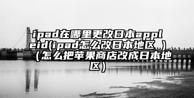 ipad在哪里更改日本appleid(ipad怎么改日本地区 )（怎么把苹果商店改成日本地区）