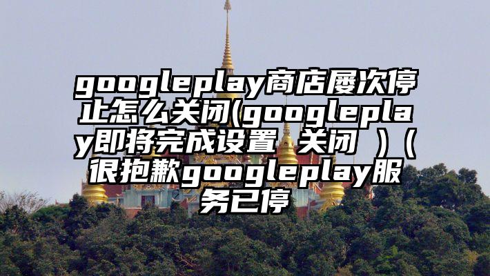 googleplay商店屡次停止怎么关闭(googleplay即将完成设置 关闭 )（很抱歉googleplay服务已停