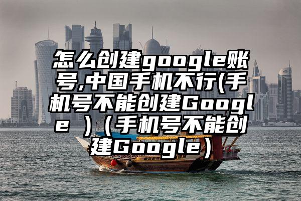 怎么创建google账号,中国手机不行(手机号不能创建Google )（手机号不能创建Google）