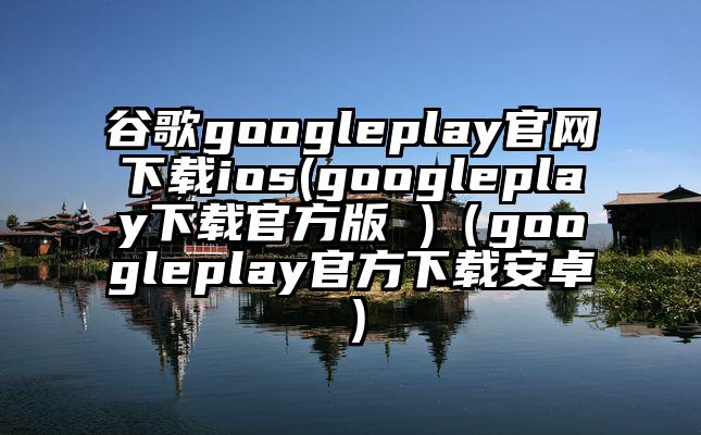 谷歌googleplay官网下载ios(googleplay下载官方版 )（googleplay官方下载安卓）