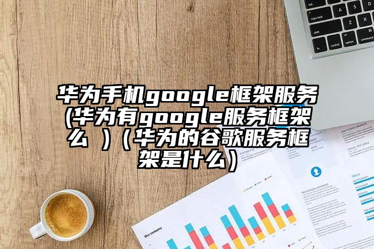 华为手机google框架服务(华为有google服务框架么 )(华为的谷歌服务框架是什么)