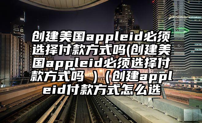 创建美国appleid必须选择付款方式吗(创建美国appleid必须选择付款方式吗 )（创建appleid付款方式怎么选