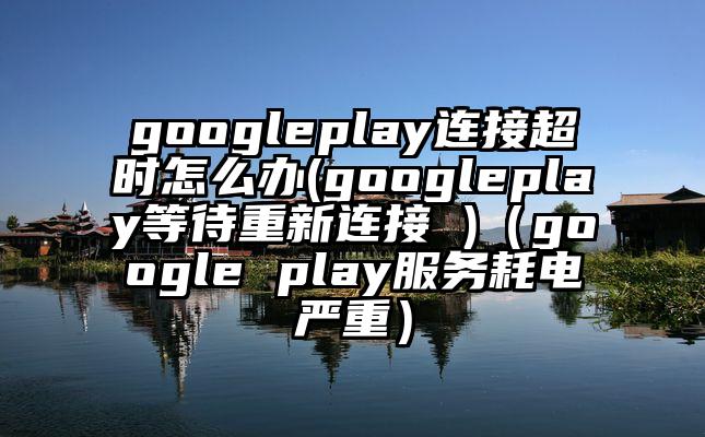 googleplay连接超时怎么办(googleplay等待重新连接 )（google play服务耗电严重）
