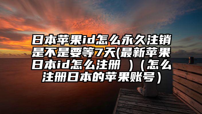 日本苹果id怎么永久注销是不是要等7天(最新苹果日本id怎么注册 )（怎么注册日本的苹果账号）
