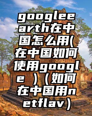 googleearth在中国怎么用(在中国如何使用google )（如何在中国用netflav）