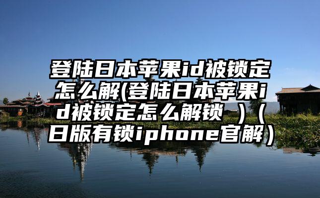登陆日本苹果id被锁定怎么解(登陆日本苹果id被锁定怎么解锁 )（日版有锁iphone官解）