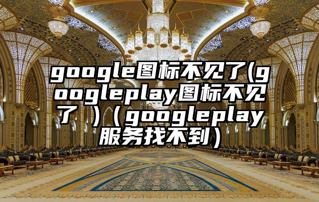 google图标不见了(googleplay图标不见了 )(googleplay服务找不到)